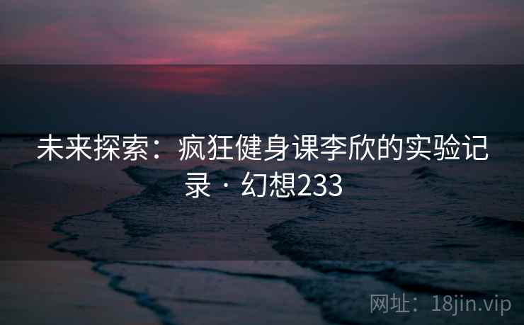 未来探索:疯狂健身课李欣的实验记录 · 幻想233 未来探索:疯狂健身课李欣的实验记录 · 幻想233