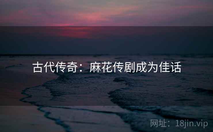 古代传奇：麻花传剧成为佳话