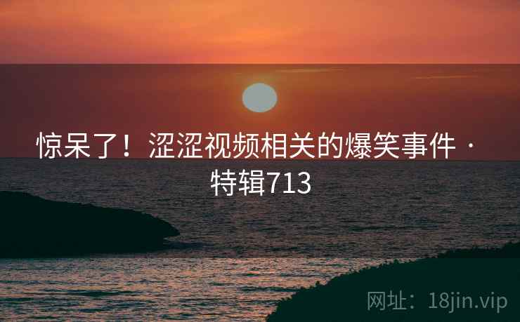 惊呆了！涩涩视频相关的爆笑事件 · 特辑713