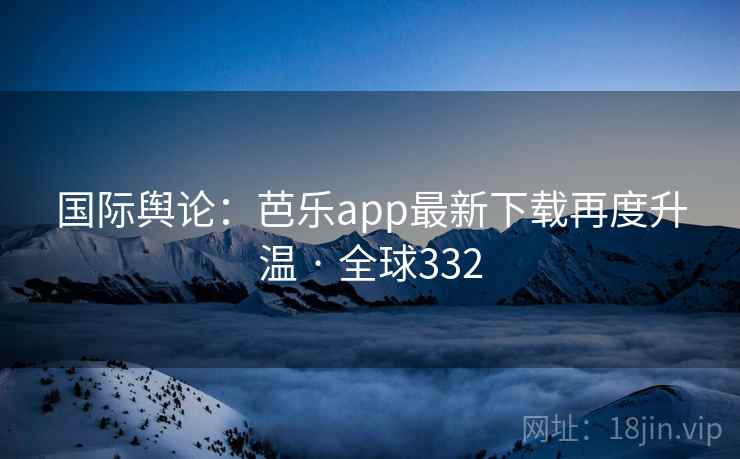 国际舆论：芭乐app最新下载再度升温 · 全球332