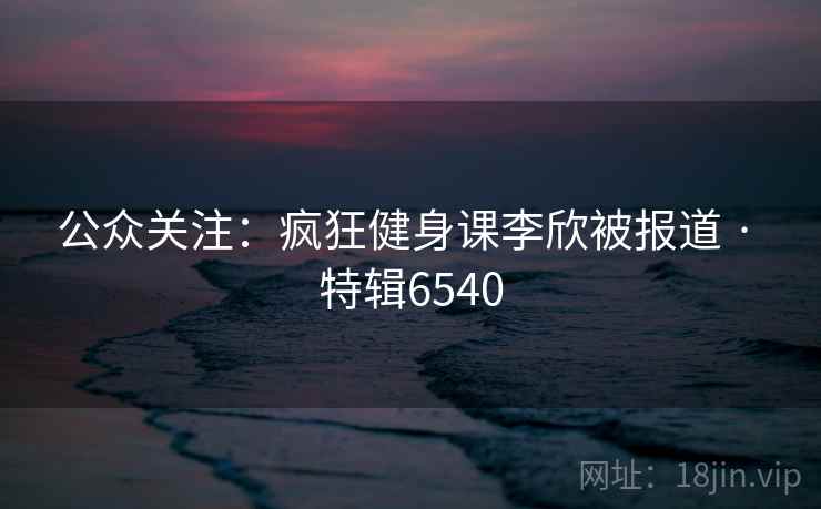 公众关注:疯狂健身课李欣被报道 · 特辑6540 公众关注:疯狂健身课李欣被报道 · 特辑6540