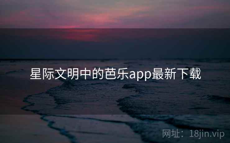 星际文明中的芭乐app最新下载 星际文明中的芭乐app最新下载
