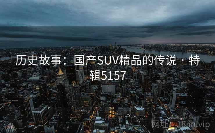 历史故事:国产SUV精品的传说 · 特辑5157 历史故事:国产SUV精品的传说 · 特辑5157