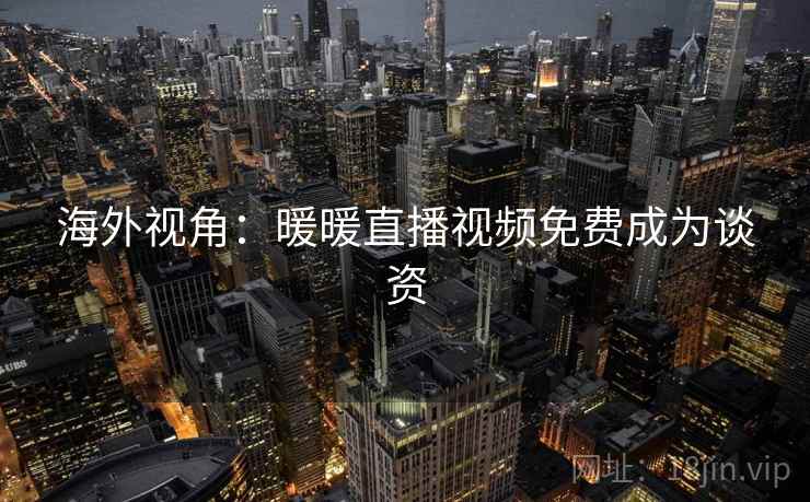 海外视角:暖暖直播视频免费成为谈资 海外视角:暖暖直播视频免费成为谈资