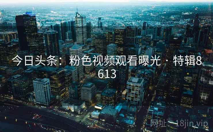 今日头条:粉色视频观看曝光 · 特辑8613 今日头条:粉色视频观看曝光 · 特辑8613