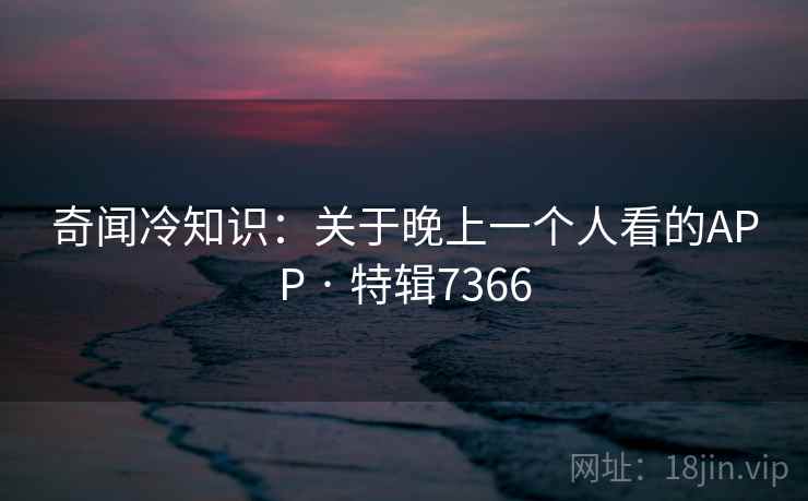 奇闻冷知识：关于晚上一个人看的APP · 特辑7366