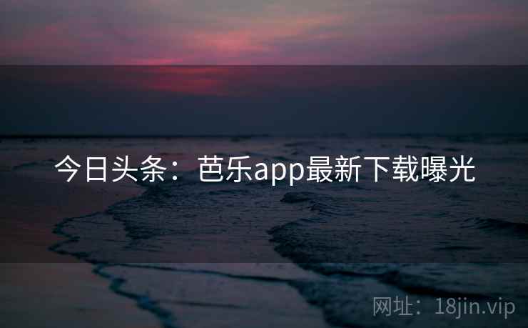 今日头条：芭乐app最新下载曝光