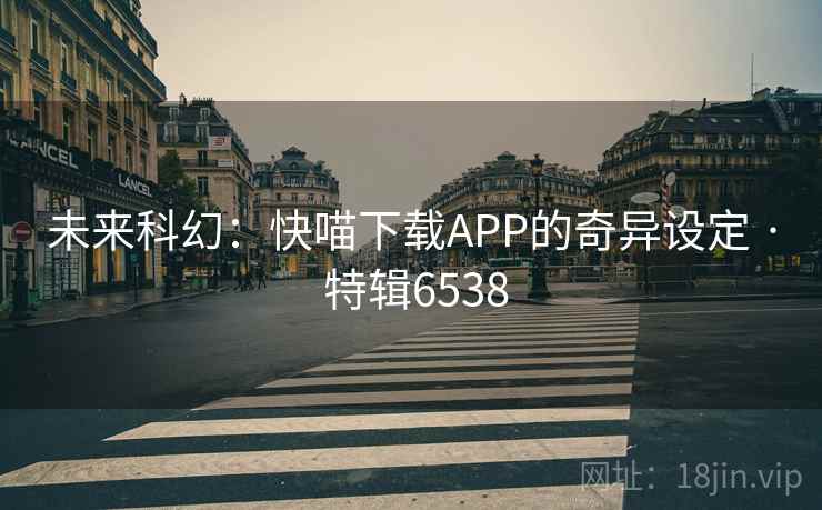 未来科幻:快喵下载APP的奇异设定 · 特辑6538 未来科幻:快喵下载APP的奇异设定 · 特辑6538