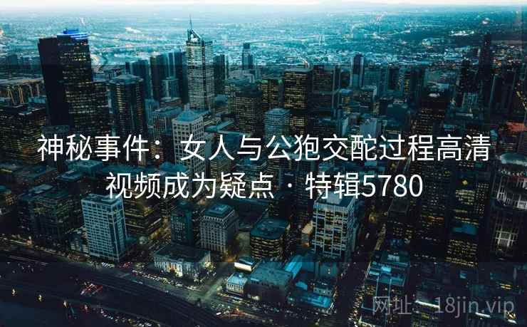 神秘事件：女人与公狍交酡过程高清视频成为疑点 · 特辑5780